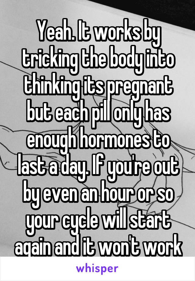Yeah. It works by tricking the body into thinking its pregnant but each pill only has enough hormones to last a day. If you're out by even an hour or so your cycle will start again and it won't work