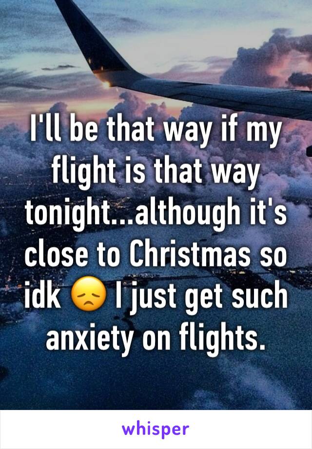I'll be that way if my flight is that way tonight...although it's close to Christmas so idk 😞 I just get such anxiety on flights.