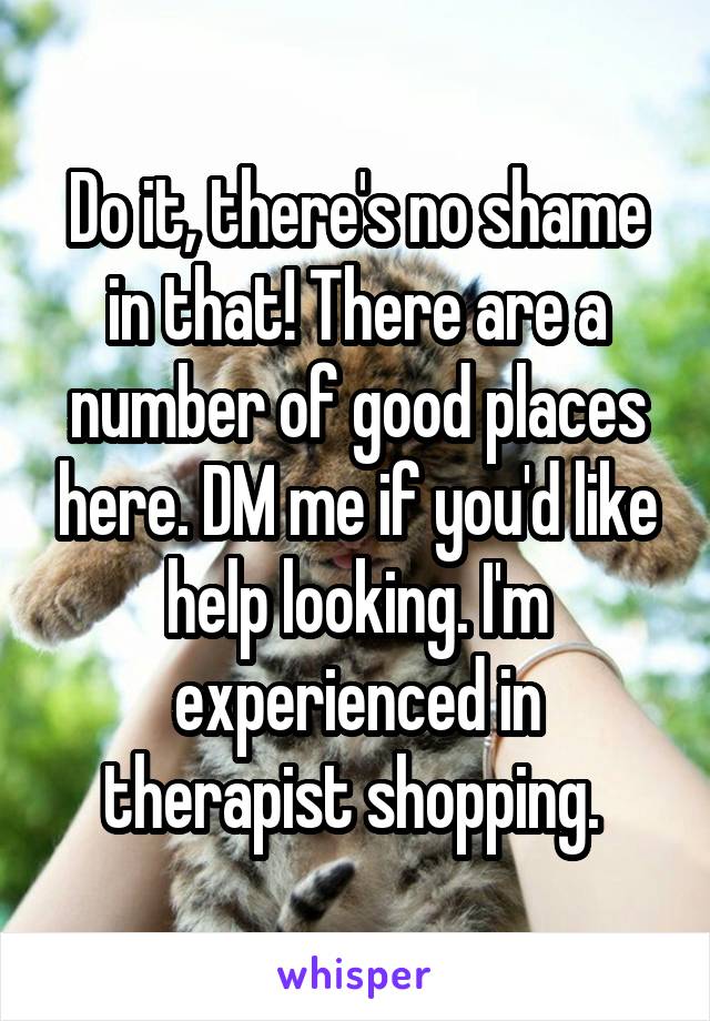 Do it, there's no shame in that! There are a number of good places here. DM me if you'd like help looking. I'm experienced in therapist shopping. 