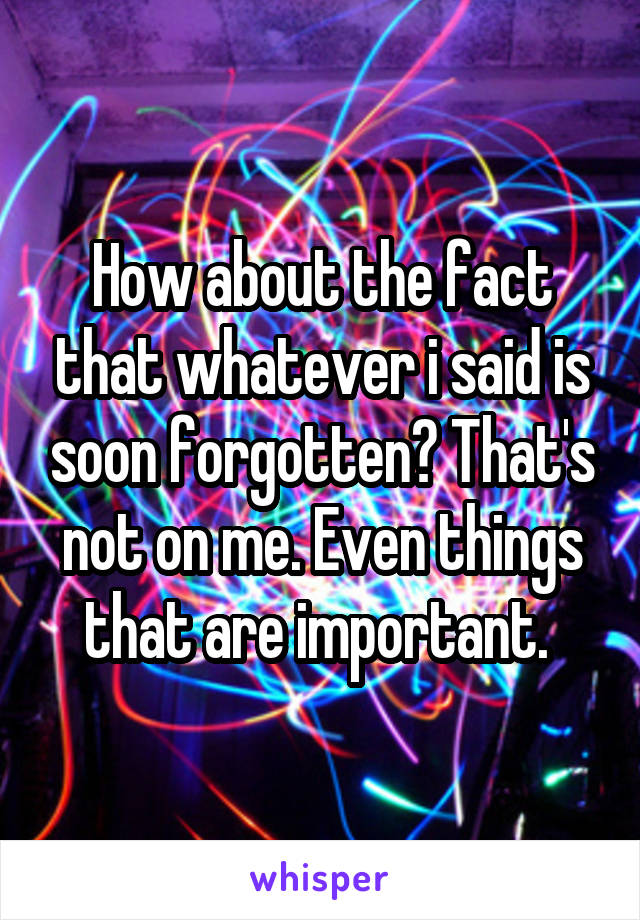 How about the fact that whatever i said is soon forgotten? That's not on me. Even things that are important. 