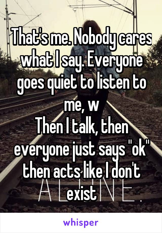 That's me. Nobody cares what I say. Everyone goes quiet to listen to me, w
Then I talk, then everyone just says "ok" then acts like I don't exist