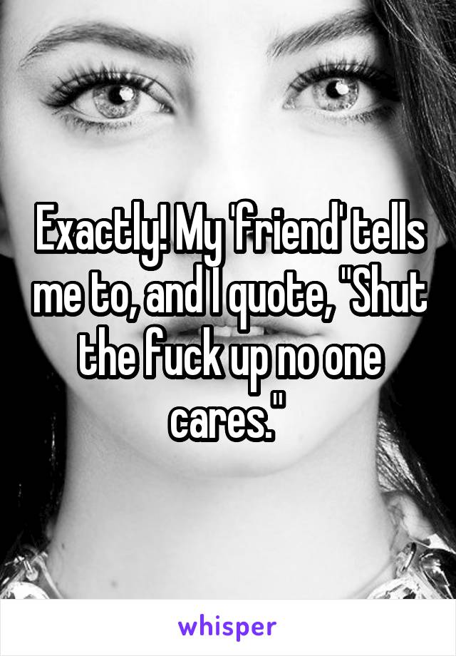 Exactly! My 'friend' tells me to, and I quote, "Shut the fuck up no one cares." 