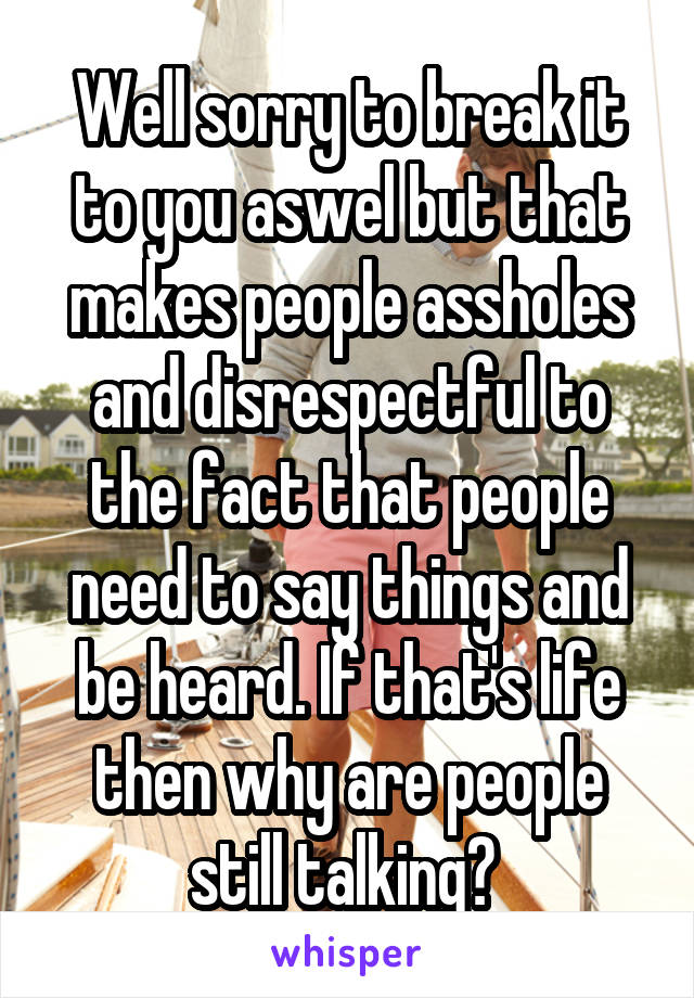 Well sorry to break it to you aswel but that makes people assholes and disrespectful to the fact that people need to say things and be heard. If that's life then why are people still talking? 