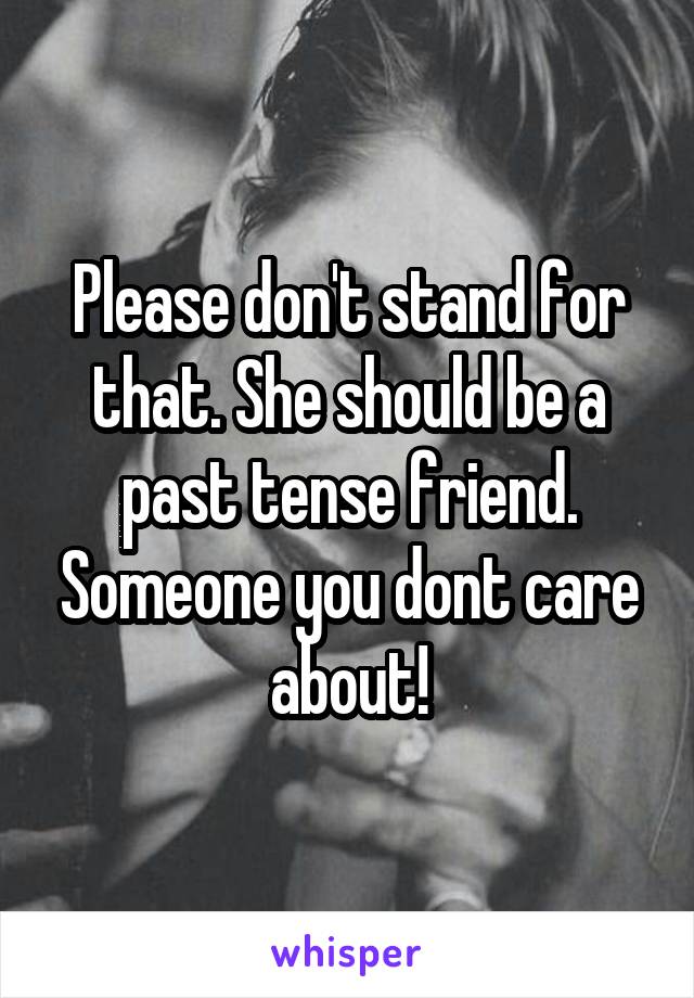 Please don't stand for that. She should be a past tense friend. Someone you dont care about!