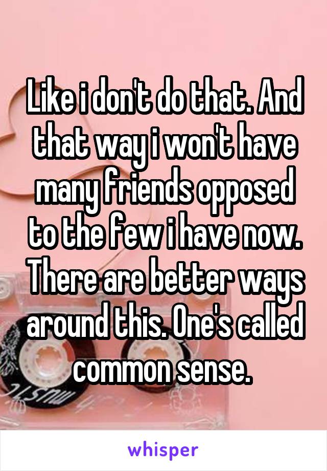 Like i don't do that. And that way i won't have many friends opposed to the few i have now. There are better ways around this. One's called common sense. 