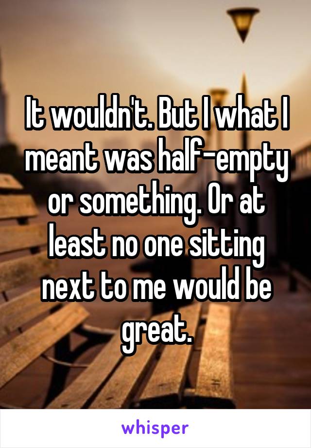 It wouldn't. But I what I meant was half-empty or something. Or at least no one sitting next to me would be great.