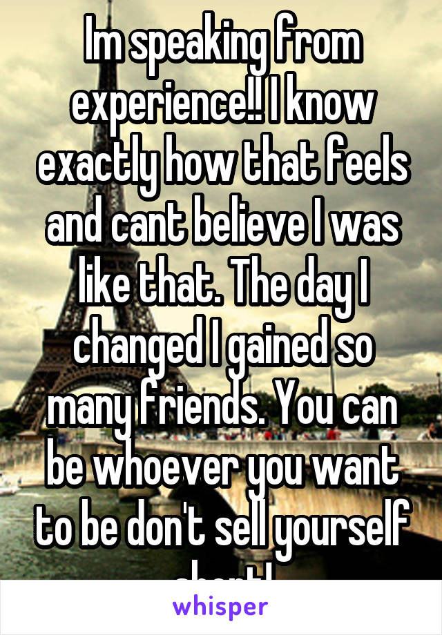 Im speaking from experience!! I know exactly how that feels and cant believe I was like that. The day I changed I gained so many friends. You can be whoever you want to be don't sell yourself short!