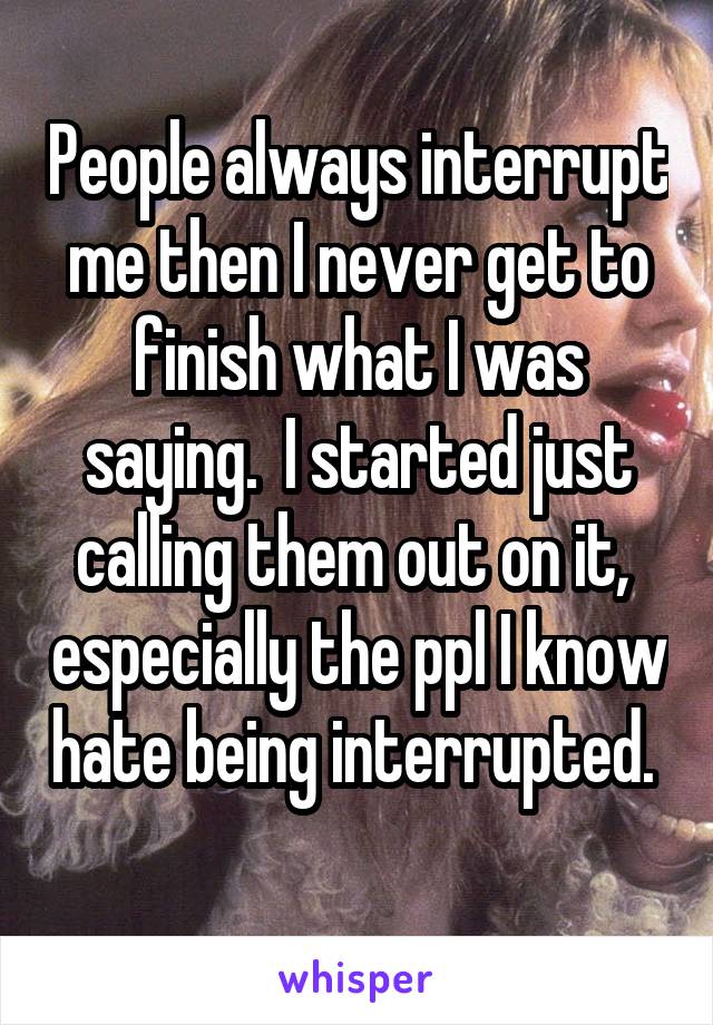 People always interrupt me then I never get to finish what I was saying.  I started just calling them out on it,  especially the ppl I know hate being interrupted.  