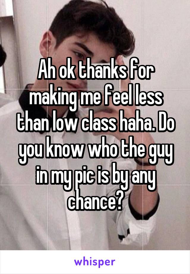 Ah ok thanks for making me feel less than low class haha. Do you know who the guy in my pic is by any chance?