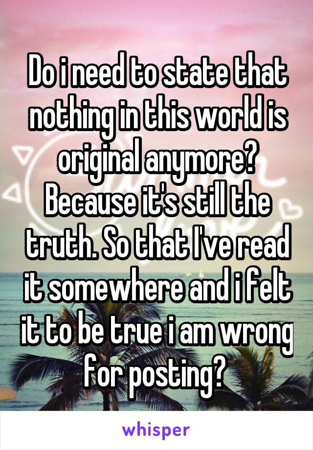 Do i need to state that nothing in this world is original anymore? Because it's still the truth. So that I've read it somewhere and i felt it to be true i am wrong for posting? 