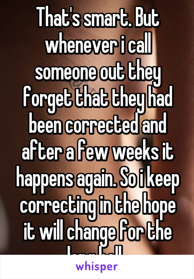 That's smart. But whenever i call someone out they forget that they had been corrected and after a few weeks it happens again. So i keep correcting in the hope it will change for the long hall. 