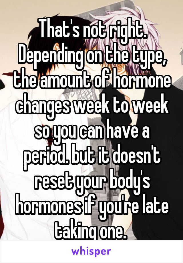 That's not right. Depending on the type, the amount of hormone changes week to week so you can have a period. but it doesn't reset your body's hormones if you're late taking one. 