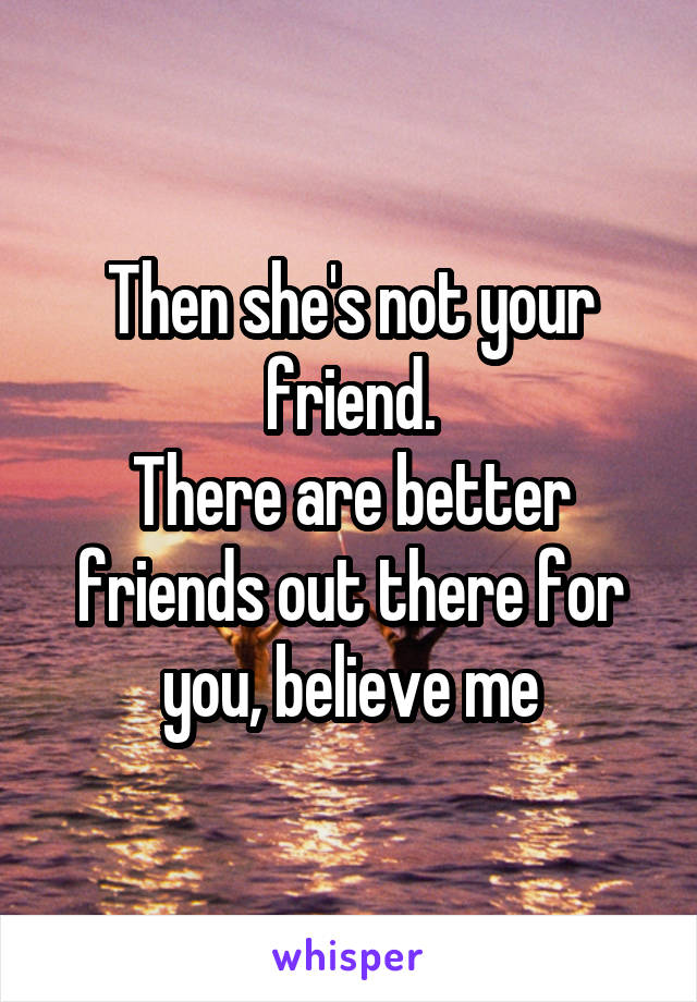 Then she's not your friend.
There are better friends out there for you, believe me