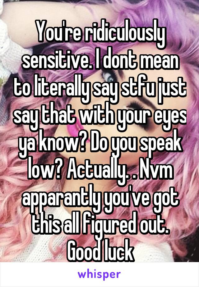 You're ridiculously sensitive. I dont mean to literally say stfu just say that with your eyes ya know? Do you speak low? Actually. . Nvm apparantly you've got this all figured out. Good luck