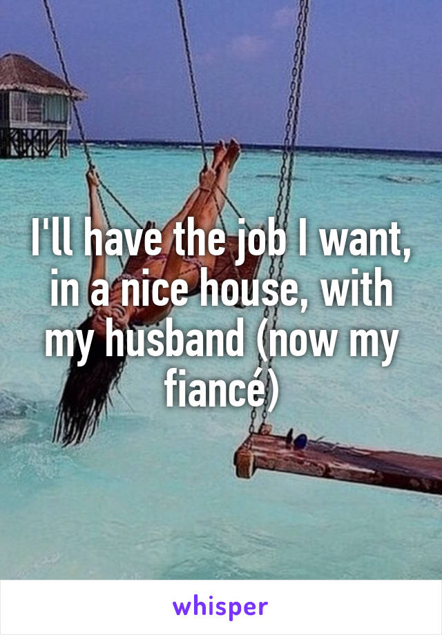 I'll have the job I want, in a nice house, with my husband (now my fiancé)