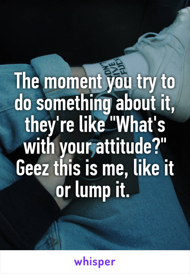 The moment you try to do something about it, they're like "What's with your attitude?" Geez this is me, like it or lump it. 