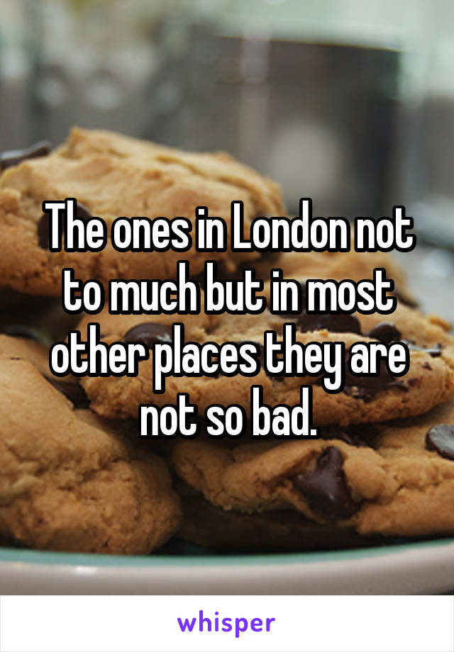 The ones in London not to much but in most other places they are not so bad.