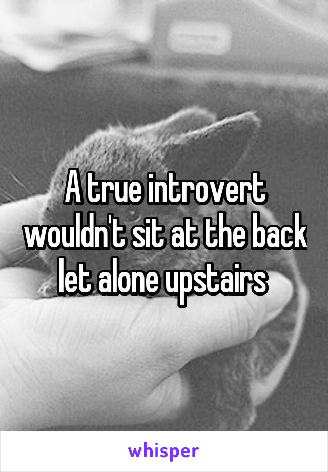 A true introvert wouldn't sit at the back let alone upstairs 