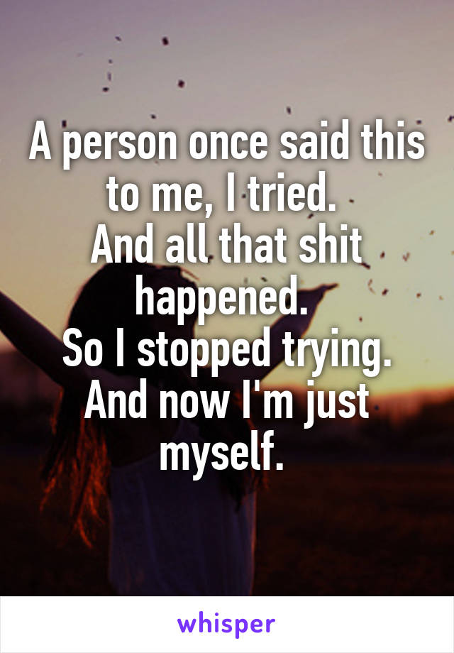 A person once said this to me, I tried. 
And all that shit happened. 
So I stopped trying.
And now I'm just myself. 
