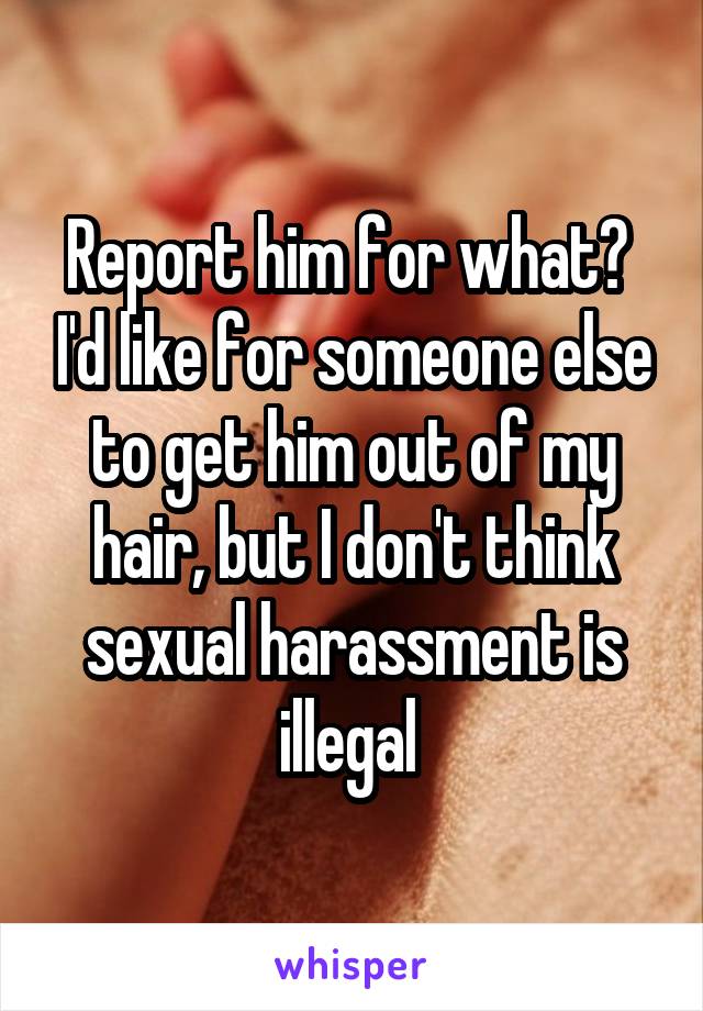 Report him for what?  I'd like for someone else to get him out of my hair, but I don't think sexual harassment is illegal 