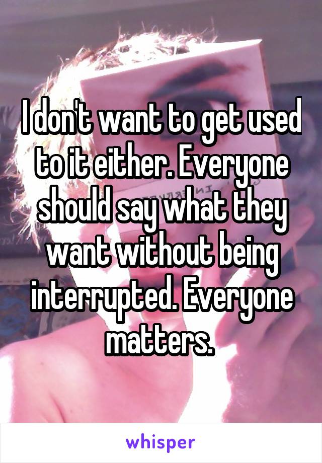 I don't want to get used to it either. Everyone should say what they want without being interrupted. Everyone matters. 