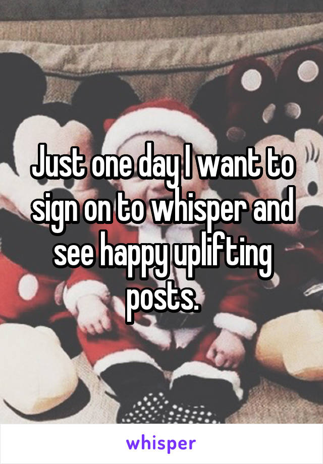 Just one day I want to sign on to whisper and see happy uplifting posts.