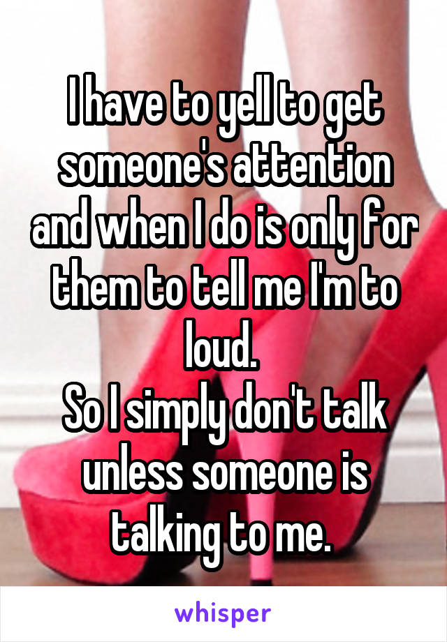 I have to yell to get someone's attention and when I do is only for them to tell me I'm to loud. 
So I simply don't talk unless someone is talking to me. 