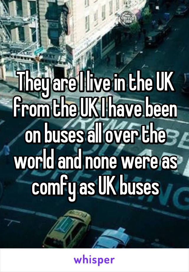 They are I live in the UK from the UK I have been on buses all over the world and none were as comfy as UK buses