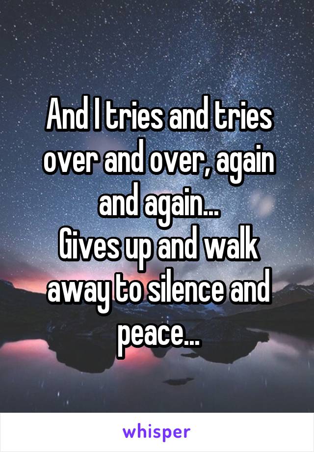 And I tries and tries over and over, again and again...
Gives up and walk away to silence and peace...