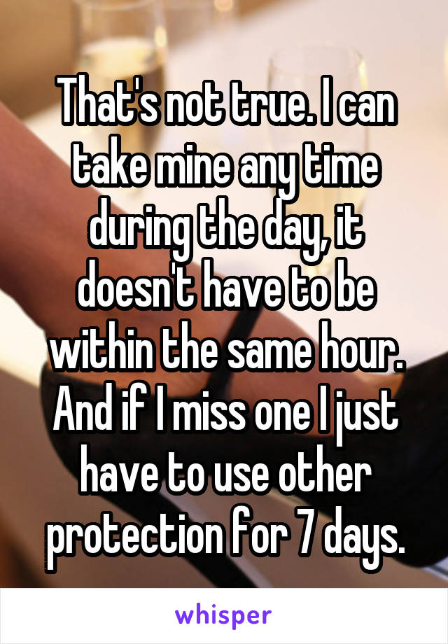 That's not true. I can take mine any time during the day, it doesn't have to be within the same hour. And if I miss one I just have to use other protection for 7 days.