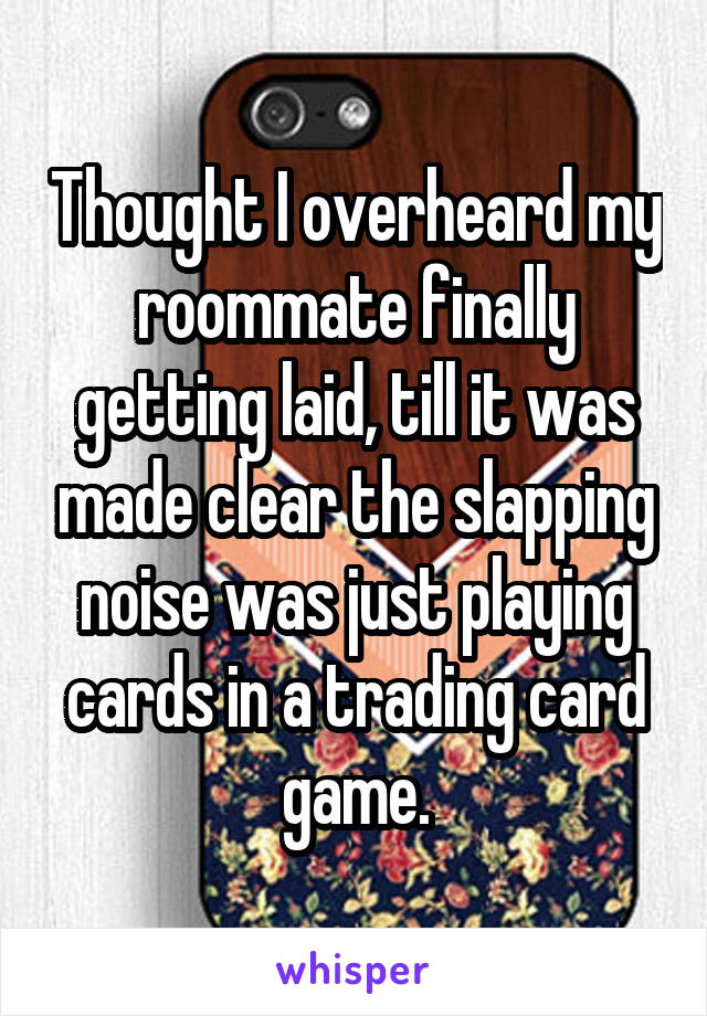 Thought I overheard my roommate finally getting laid, till it was made clear the slapping noise was just playing cards in a trading card game.