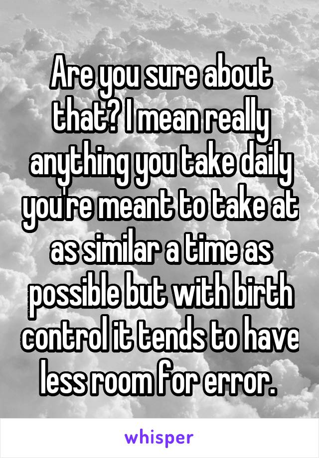 Are you sure about that? I mean really anything you take daily you're meant to take at as similar a time as possible but with birth control it tends to have less room for error. 