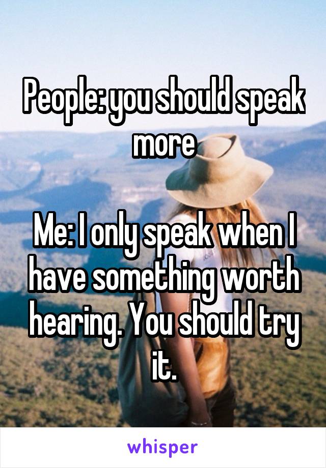 People: you should speak more

Me: I only speak when I have something worth hearing. You should try it.