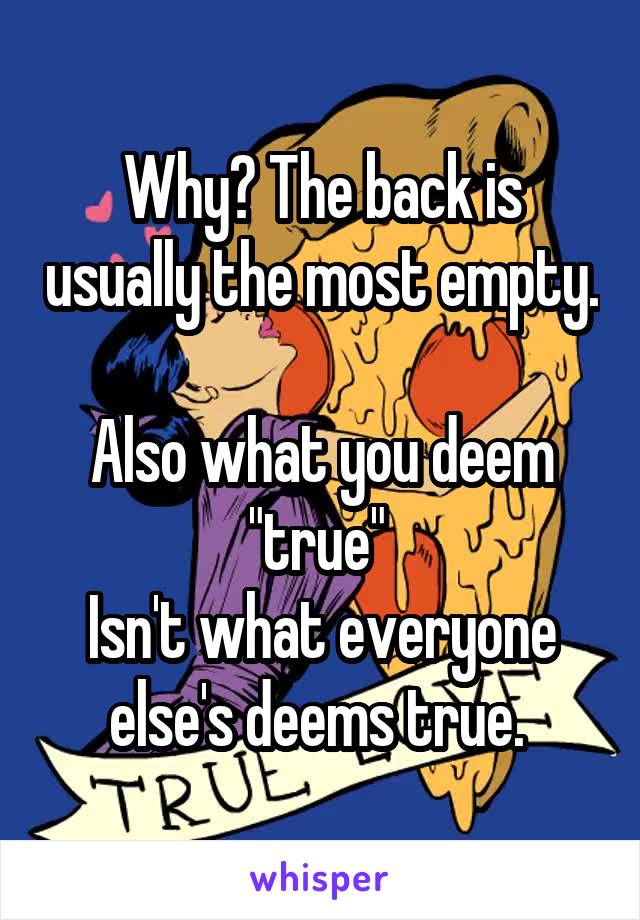 Why? The back is usually the most empty. 
Also what you deem "true" 
Isn't what everyone else's deems true. 