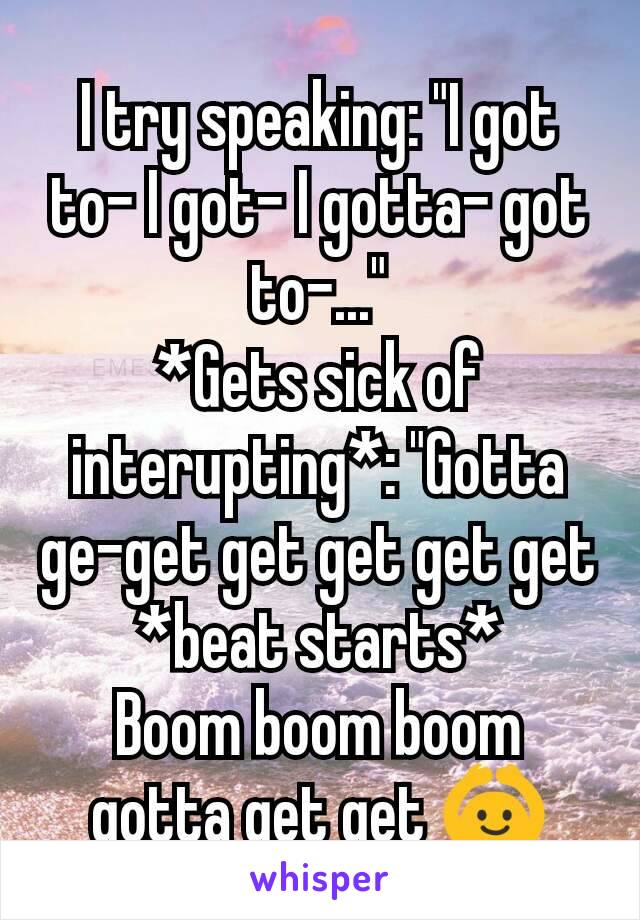 I try speaking: "I got to- I got- I gotta- got to-..."
*Gets sick of interupting*: "Gotta ge-get get get get get
*beat starts*
Boom boom boom
gotta get get 🙆