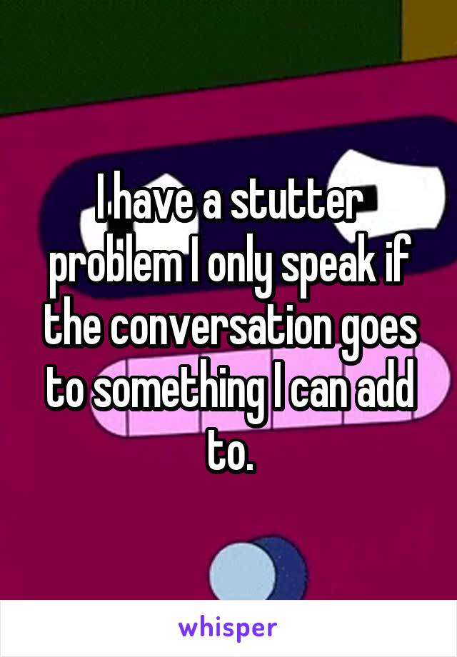 I have a stutter problem I only speak if the conversation goes to something I can add to.