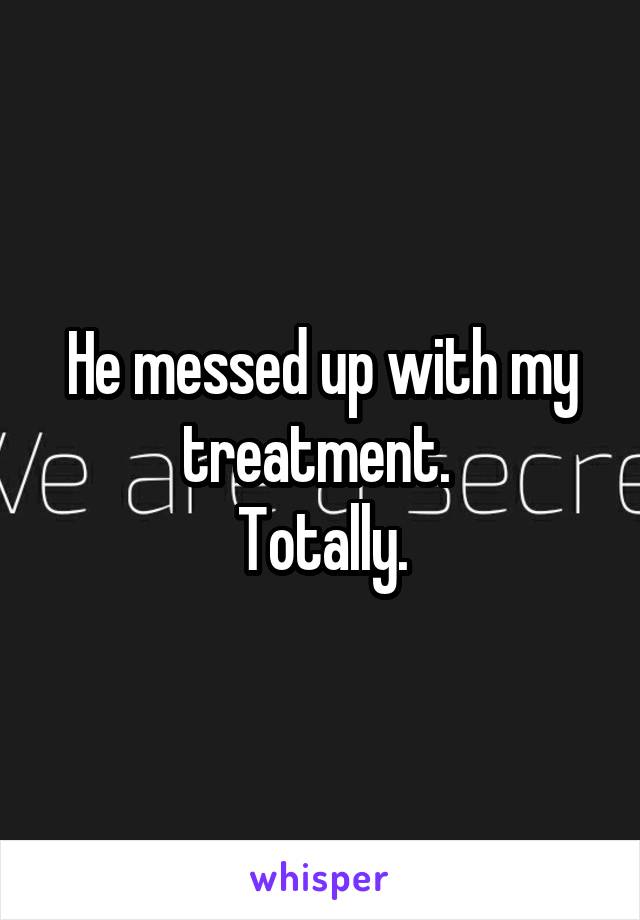 He messed up with my treatment. 
Totally.