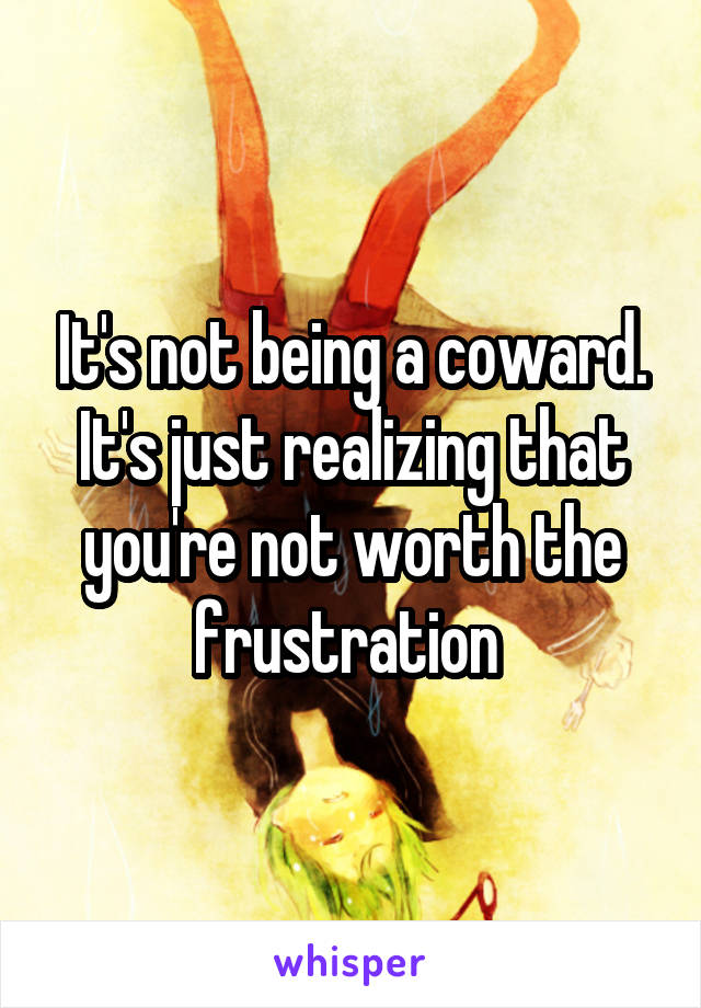 It's not being a coward. It's just realizing that you're not worth the frustration 
