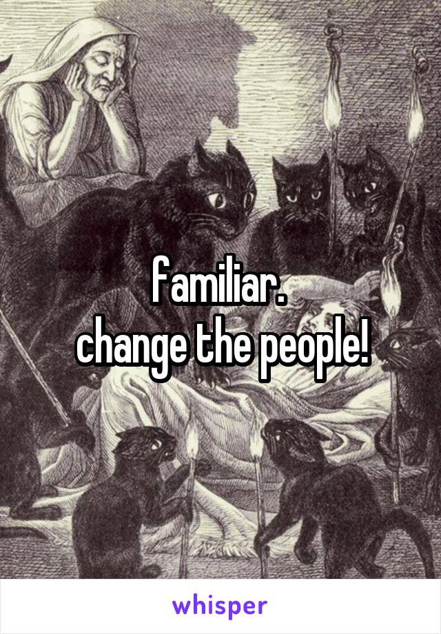 familiar. 
change the people!