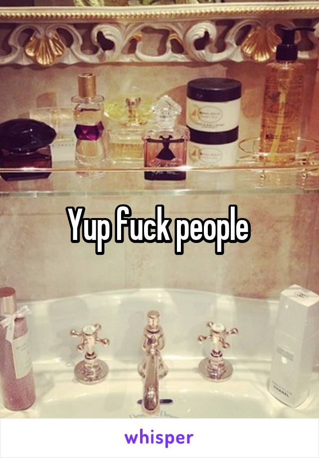 Yup fuck people 