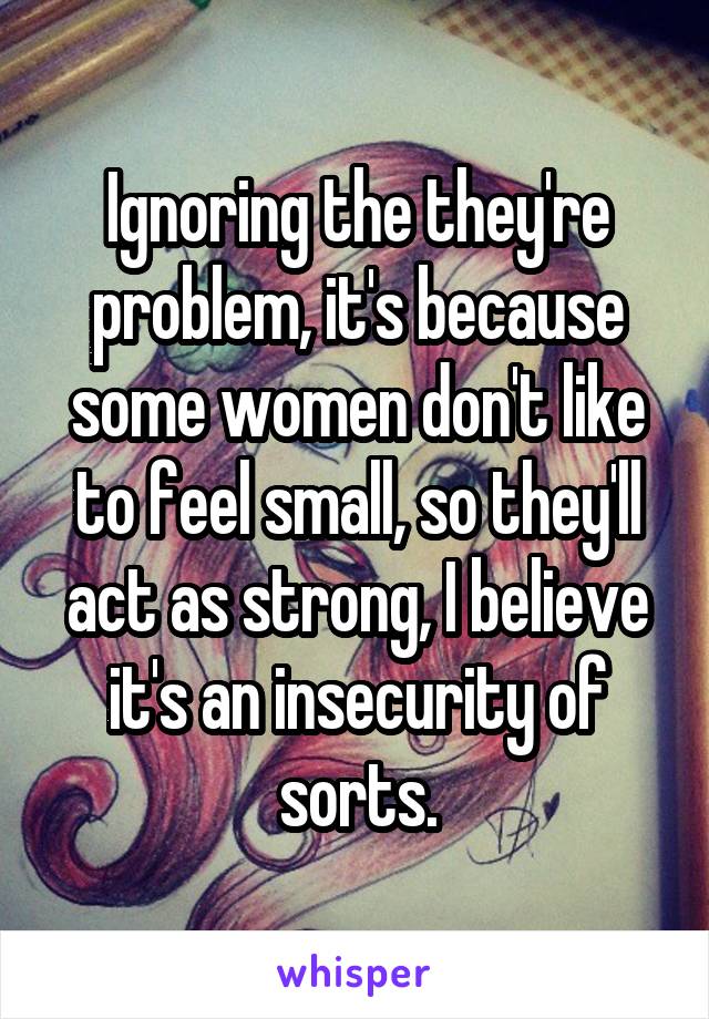 Ignoring the they're problem, it's because some women don't like to feel small, so they'll act as strong, I believe it's an insecurity of sorts.