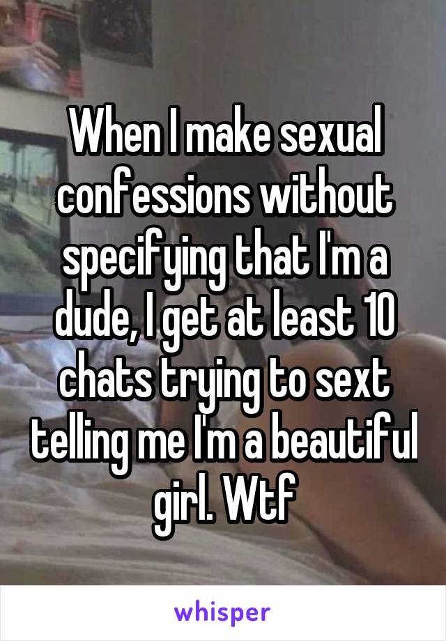 When I make sexual confessions without specifying that I'm a dude, I get at least 10 chats trying to sext telling me I'm a beautiful girl. Wtf