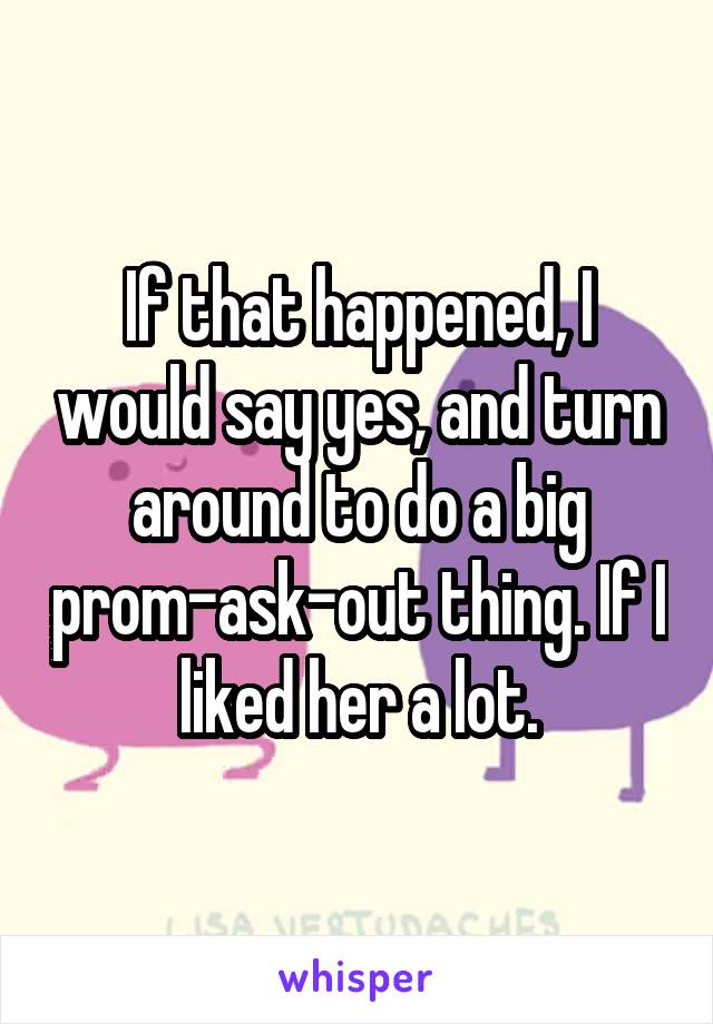 If that happened, I would say yes, and turn around to do a big prom-ask-out thing. If I liked her a lot.