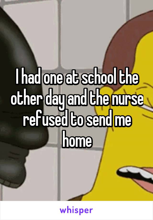 I had one at school the other day and the nurse refused to send me home