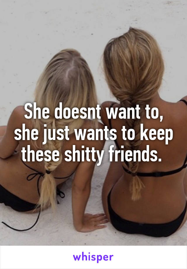 She doesnt want to, she just wants to keep these shitty friends. 