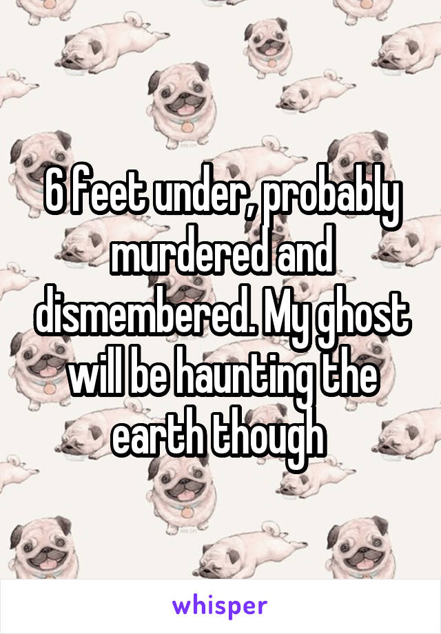 6 feet under, probably murdered and dismembered. My ghost will be haunting the earth though 