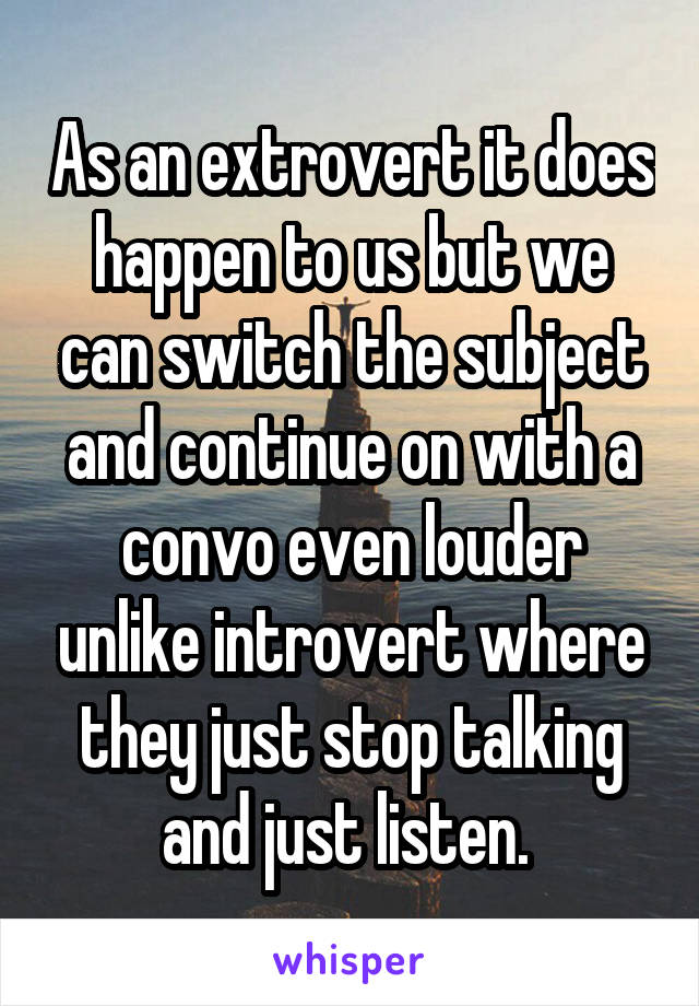 As an extrovert it does happen to us but we can switch the subject and continue on with a convo even louder unlike introvert where they just stop talking and just listen. 