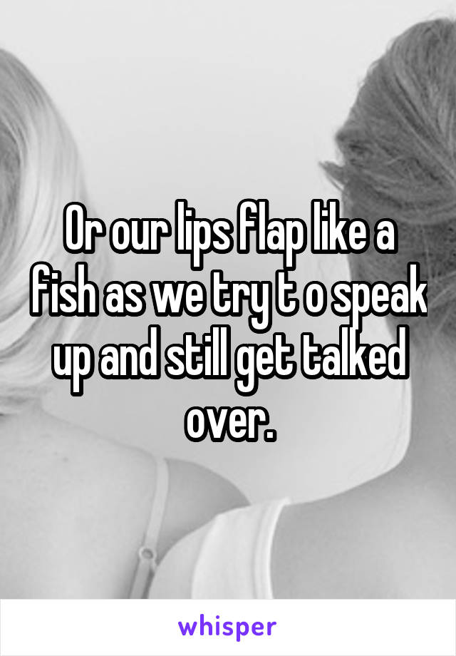 Or our lips flap like a fish as we try t o speak up and still get talked over.