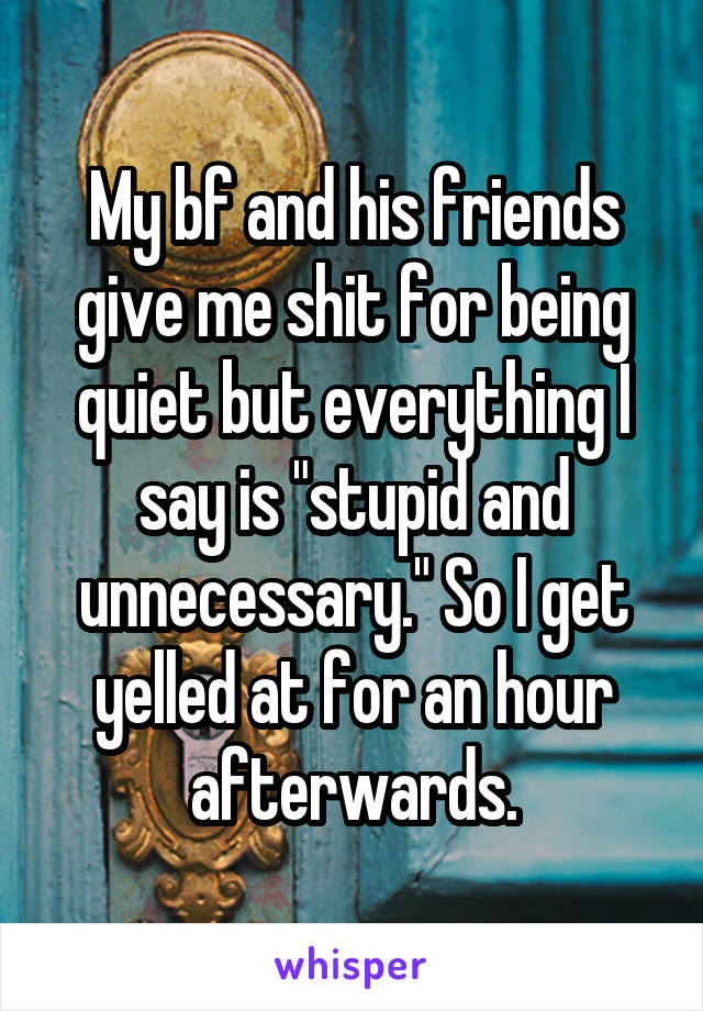 My bf and his friends give me shit for being quiet but everything I say is "stupid and unnecessary." So I get yelled at for an hour afterwards.