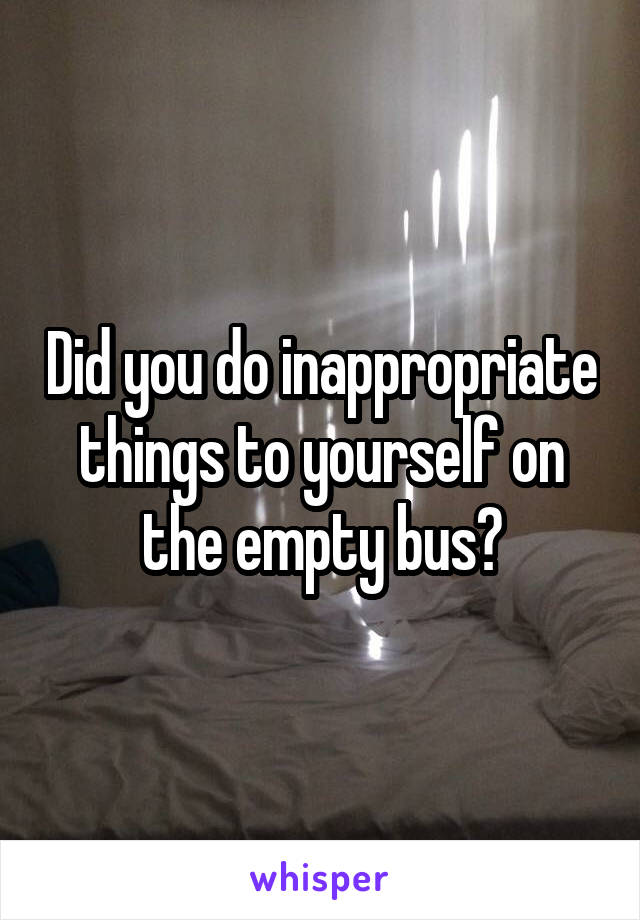 Did you do inappropriate things to yourself on the empty bus?
